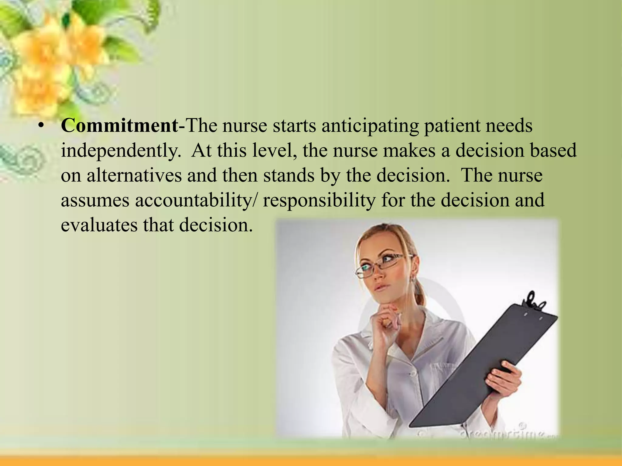 • Commitment-The nurse starts anticipating patient needs
independently. At this level, the nurse makes a decision based
on alternatives and then stands by the decision. The nurse
assumes accountability/ responsibility for the decision and
evaluates that decision.
 
