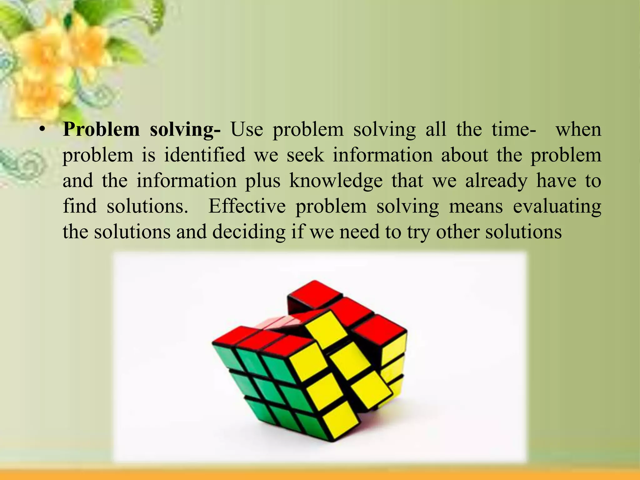 • Problem solving- Use problem solving all the time- when
problem is identified we seek information about the problem
and the information plus knowledge that we already have to
find solutions. Effective problem solving means evaluating
the solutions and deciding if we need to try other solutions
 