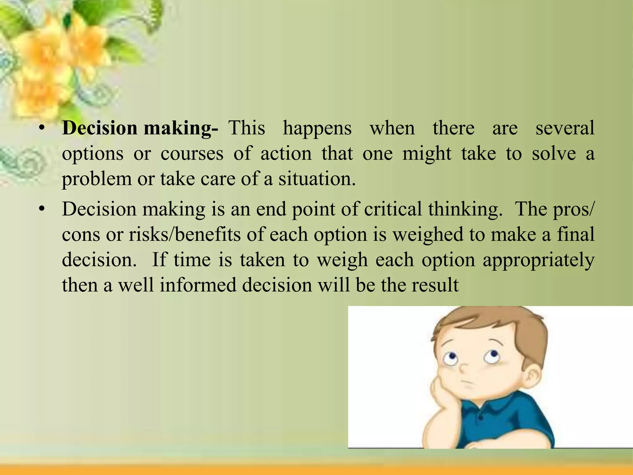 • Decision making- This happens when there are several
options or courses of action that one might take to solve a
problem or take care of a situation.
• Decision making is an end point of critical thinking. The pros/
cons or risks/benefits of each option is weighed to make a final
decision. If time is taken to weigh each option appropriately
then a well informed decision will be the result
 