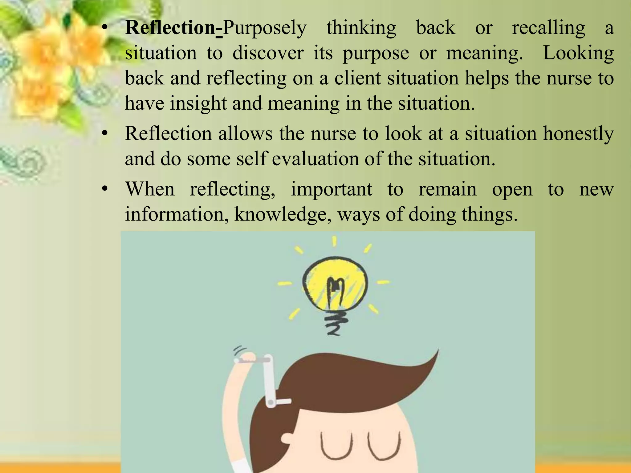 • Reflection-Purposely thinking back or recalling a
situation to discover its purpose or meaning. Looking
back and reflecting on a client situation helps the nurse to
have insight and meaning in the situation.
• Reflection allows the nurse to look at a situation honestly
and do some self evaluation of the situation.
• When reflecting, important to remain open to new
information, knowledge, ways of doing things.
 