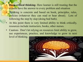 • Basic critical thinking- Here learner is still trusting that the
experts have the answer to every problem and situation
• Thinking is concrete and based on book, principles, rules,
policies (whatever they can read or hear about). Lots of
following the step by step (doing bed bath).
• At this point there is very limited ability to think critically,
resources include instructors, books, other nurses.
• Caution- Don’t let relying on resources limit ability to grow,
use experiences, practice, and knowledge to grow to next
level of thinking.
 