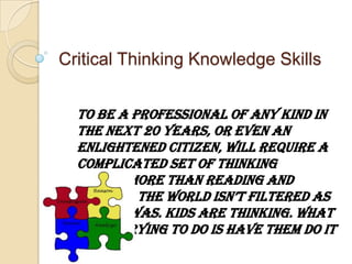 Critical Thinking Knowledge Skills To be a professional of any kind in the next 20 years, or even an enlightened citizen, will require a complicated set of thinking skills, more than reading and writing. The world isn’t filtered as it once was. Kids are thinking. What we’re trying to do is have them do it well. Peter Scharf, Professor of Social Ecology 