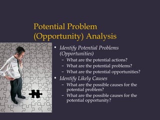 Potential Problem
(Opportunity) Analysis
• Identify Potential Problems
(Opportunities)
– What are the potential actions?
– What are the potential problems?
– What are the potential opportunities?
• Identify Likely Causes
– What are the possible causes for the
potential problem?
– What are the possible causes for the
potential opportunity?
 