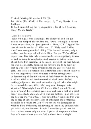 Critical thinking lib studies LBS 201-
1st edition (The World of The image: by Trudy Smoke, Alan
Robbins
12th edition (Asking the right questions: By M Neil Browne,
Stuart M, and Keeley
Class notes: dis#6
couple things. I was standing at the checkout, and the guy
behind me bumped his cart into me. “OW!” I thought. I’m sure
it was an accident, so I just ignored it. Then, “OW!” Again! The
cart hits me in the back! “What the…?” “Holy cow! A third
time? You have got to be kidding!” So I turned around, only to
realize that the man behind me is blind. Oh my. We’ve all had
experiences like this, where someone behaves negatively toward
us and we jump to conclusions and assume negative things
about them. For example, in this case I assumed the man behind
me was intentionally bumping his cart into me to be rude, or
that he was simply being irresponsible and careless with his
cart. This is called fundamental attribution error, and it involves
how we judge the actions of others without having a true
understanding of the motivation of their behavior. In becoming
a critical thinker, we need to consider rival causes before
making judgments. We need to continually ask what else might
have caused this act. What other way can I interpret this
situation? What might I see if I look at this from a different
point of view? Let’s switch gears now and take a look at a brief
report on a study about children who are bullied. In an article in
the Science Daily in 2003, it was noted that young children who
are bullied at school show signs of antisocial and depressive
behavior as a result. Dr. James Snyder and his colleagues at
Wichita State University acknowledged that many children will
get harassed, but that most handle it effectively and that the
harassment centers only on a small group of perpetual victims.
Snyder’s researchers watched 266 students from a single
 