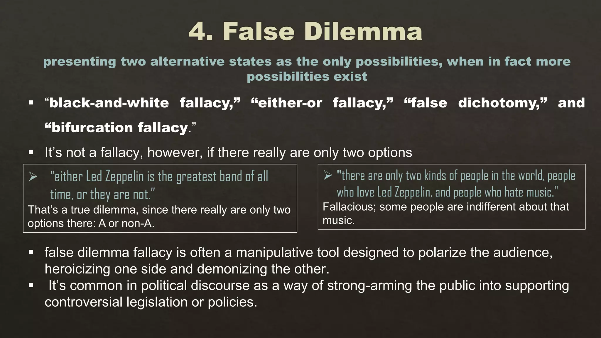  “black-and-white fallacy,” “either-or fallacy,” “false dichotomy,” and
“bifurcation fallacy.”
 It’s not a fallacy, however, if there really are only two options
presenting two alternative states as the only possibilities, when in fact more
possibilities exist
 “either Led Zeppelin is the greatest band of all
time, or they are not.”
That’s a true dilemma, since there really are only two
options there: A or non-A.
 "there are only two kinds of people in the world, people
who love Led Zeppelin, and people who hate music."
Fallacious; some people are indifferent about that
music.
 false dilemma fallacy is often a manipulative tool designed to polarize the audience,
heroicizing one side and demonizing the other.
 It’s common in political discourse as a way of strong-arming the public into supporting
controversial legislation or policies.
 