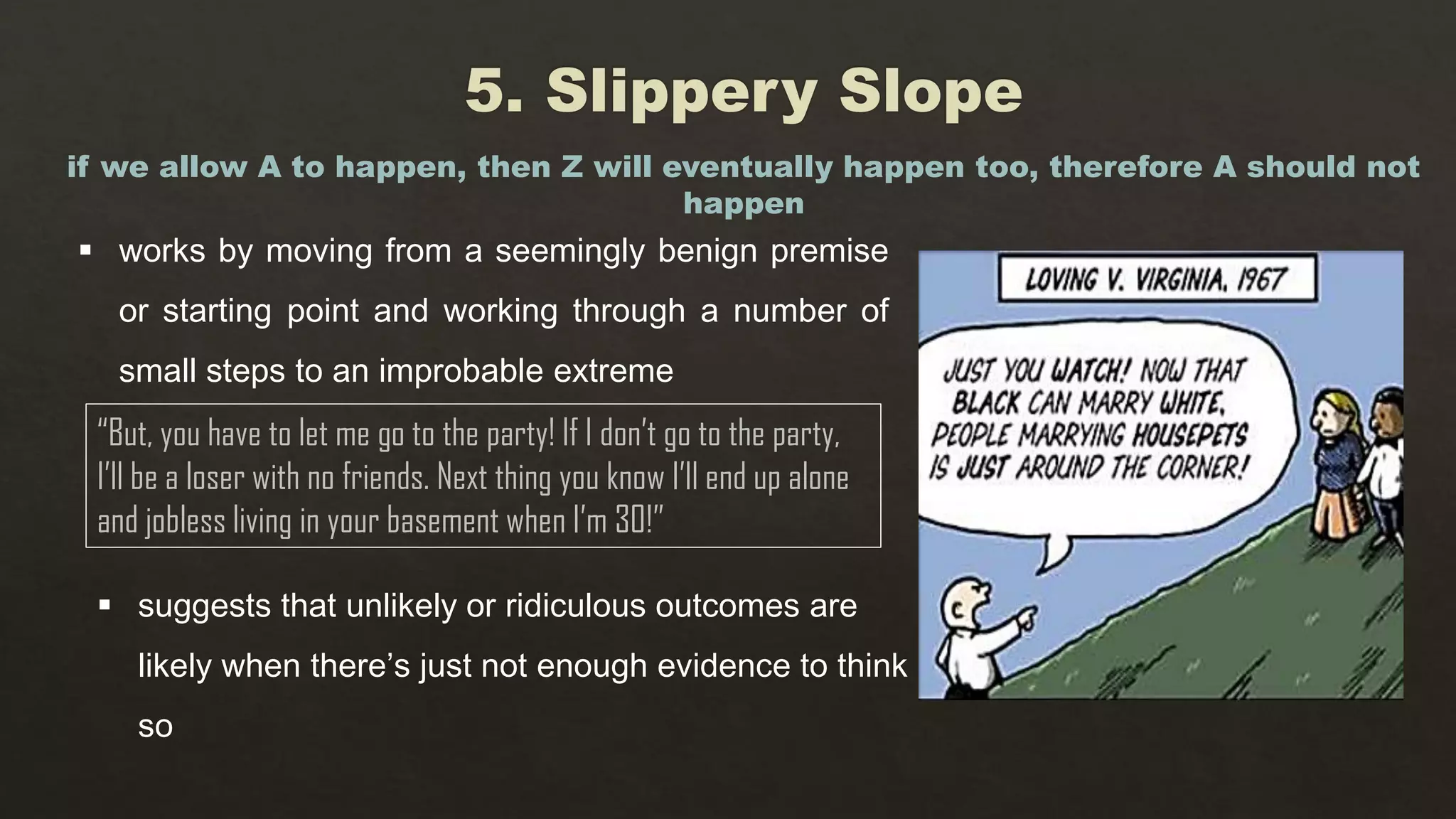 works by moving from a seemingly benign premise
or starting point and working through a number of
small steps to an improbable extreme
if we allow A to happen, then Z will eventually happen too, therefore A should not
happen
“But, you have to let me go to the party! If I don’t go to the party,
I’ll be a loser with no friends. Next thing you know I’ll end up alone
and jobless living in your basement when I’m 30!”
 suggests that unlikely or ridiculous outcomes are
likely when there’s just not enough evidence to think
so
 