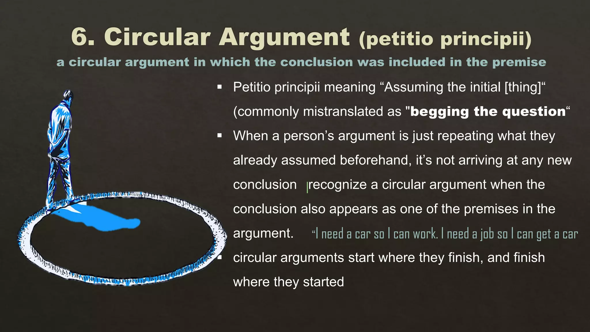  Petitio principii meaning “Assuming the initial [thing]“
(commonly mistranslated as "begging the question“
 When a person’s argument is just repeating what they
already assumed beforehand, it’s not arriving at any new
conclusion recognize a circular argument when the
conclusion also appears as one of the premises in the
argument.
 circular arguments start where they finish, and finish
where they started
a circular argument in which the conclusion was included in the premise
“I need a car so I can work. I need a job so I can get a car
I
 