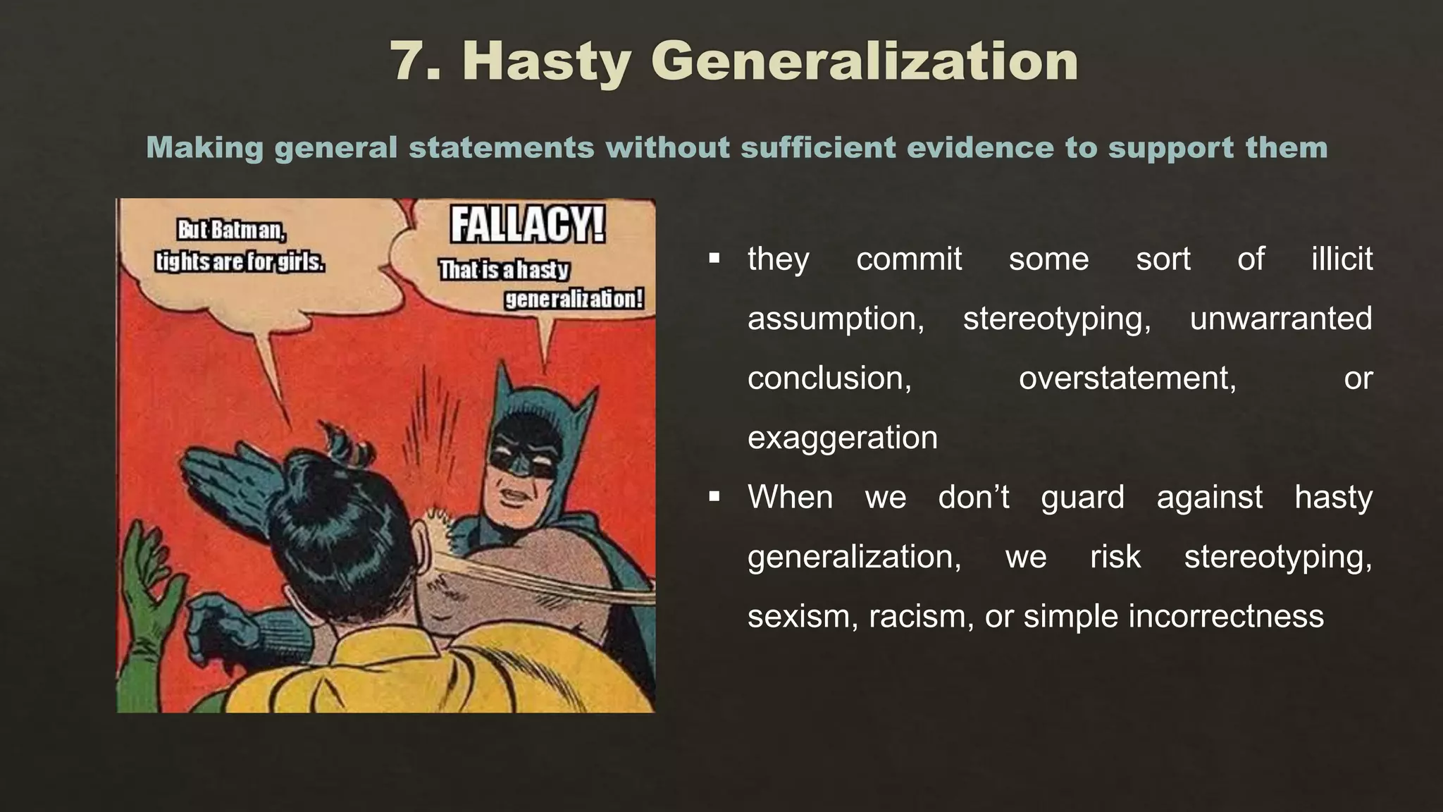  they commit some sort of illicit
assumption, stereotyping, unwarranted
conclusion, overstatement, or
exaggeration
 When we don’t guard against hasty
generalization, we risk stereotyping,
sexism, racism, or simple incorrectness
Making general statements without sufficient evidence to support them
 