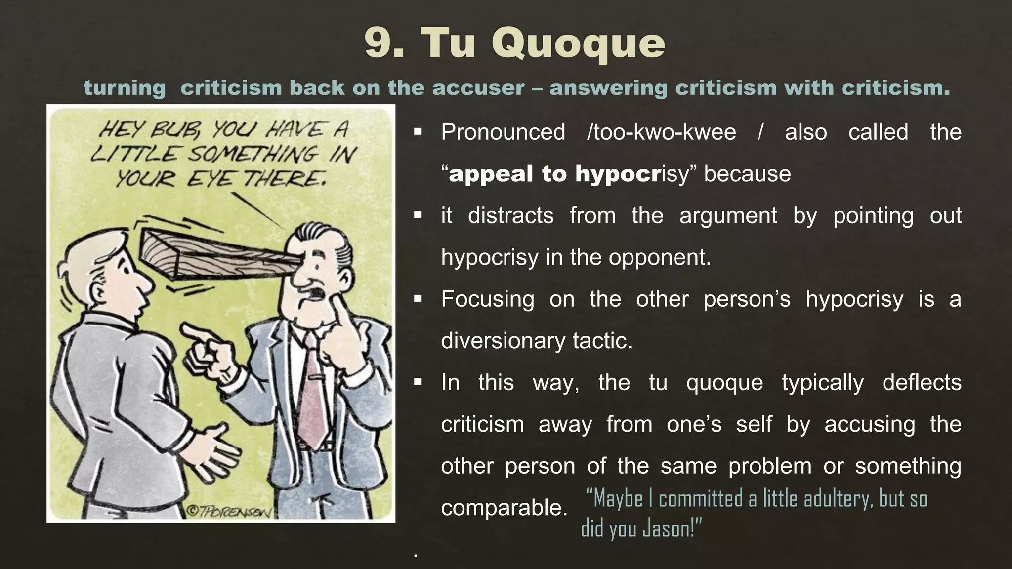  Pronounced /too-kwo-kwee / also called the
“appeal to hypocrisy” because
 it distracts from the argument by pointing out
hypocrisy in the opponent.
 Focusing on the other person’s hypocrisy is a
diversionary tactic.
 In this way, the tu quoque typically deflects
criticism away from one’s self by accusing the
other person of the same problem or something
comparable.
.
turning criticism back on the accuser – answering criticism with criticism.
“Maybe I committed a little adultery, but so
did you Jason!”
 