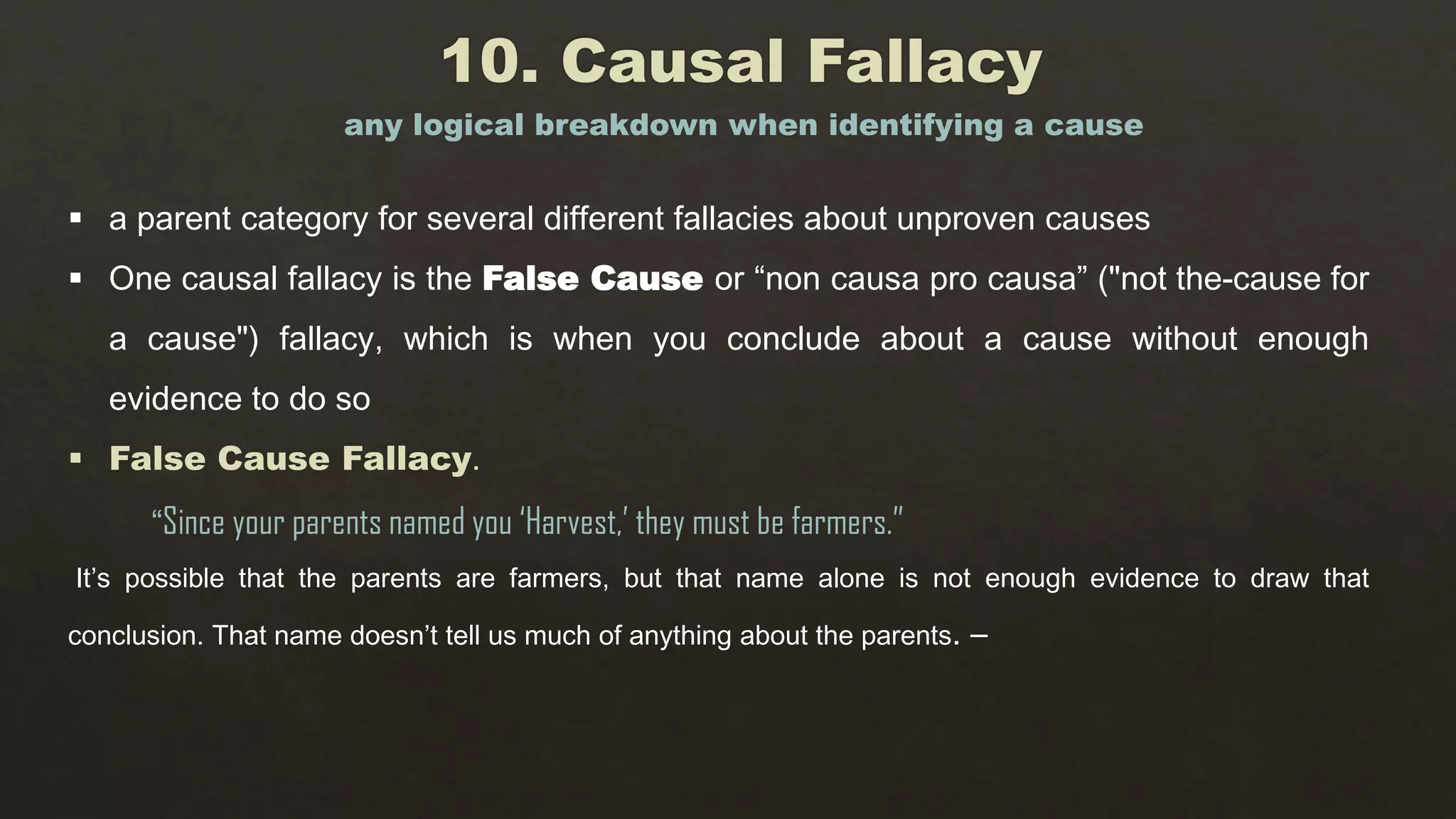  a parent category for several different fallacies about unproven causes
 One causal fallacy is the False Cause or “non causa pro causa” ("not the-cause for
a cause") fallacy, which is when you conclude about a cause without enough
evidence to do so
 False Cause Fallacy.
“Since your parents named you ‘Harvest,’ they must be farmers.”
It’s possible that the parents are farmers, but that name alone is not enough evidence to draw that
conclusion. That name doesn’t tell us much of anything about the parents. –
any logical breakdown when identifying a cause
 