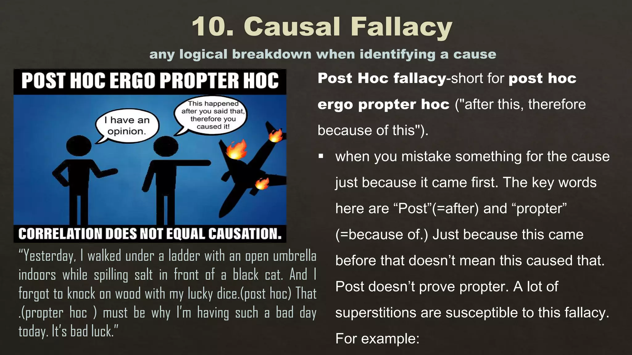any logical breakdown when identifying a cause
“Yesterday, I walked under a ladder with an open umbrella
indoors while spilling salt in front of a black cat. And I
forgot to knock on wood with my lucky dice.(post hoc) That
.(propter hoc ) must be why I’m having such a bad day
today. It’s bad luck.”
Post Hoc fallacy-short for post hoc
ergo propter hoc ("after this, therefore
because of this").
 when you mistake something for the cause
just because it came first. The key words
here are “Post”(=after) and “propter”
(=because of.) Just because this came
before that doesn’t mean this caused that.
Post doesn’t prove propter. A lot of
superstitions are susceptible to this fallacy.
For example:
 