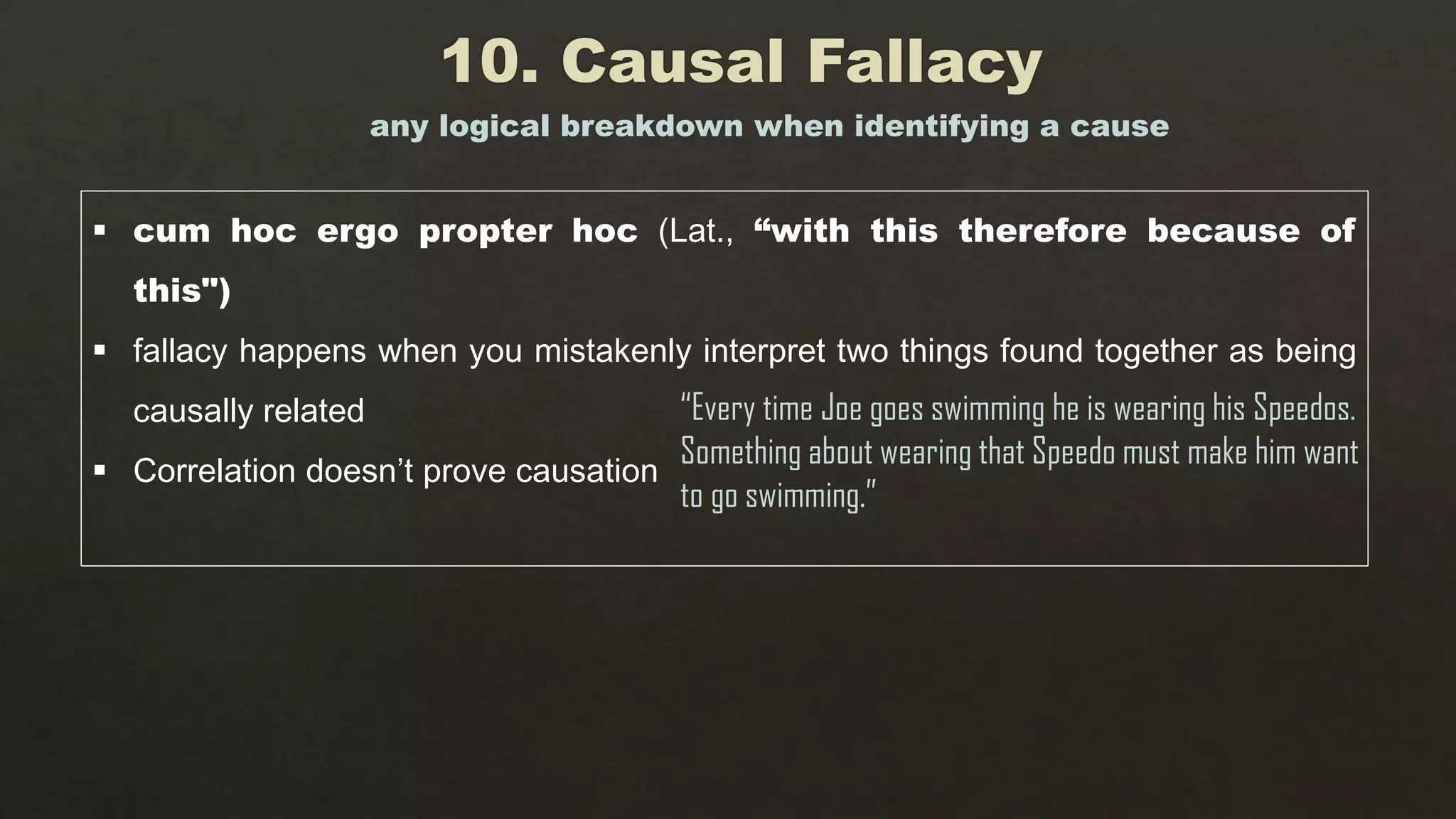  cum hoc ergo propter hoc (Lat., “with this therefore because of
this")
 fallacy happens when you mistakenly interpret two things found together as being
causally related
 Correlation doesn’t prove causation
any logical breakdown when identifying a cause
“Every time Joe goes swimming he is wearing his Speedos.
Something about wearing that Speedo must make him want
to go swimming.”
 