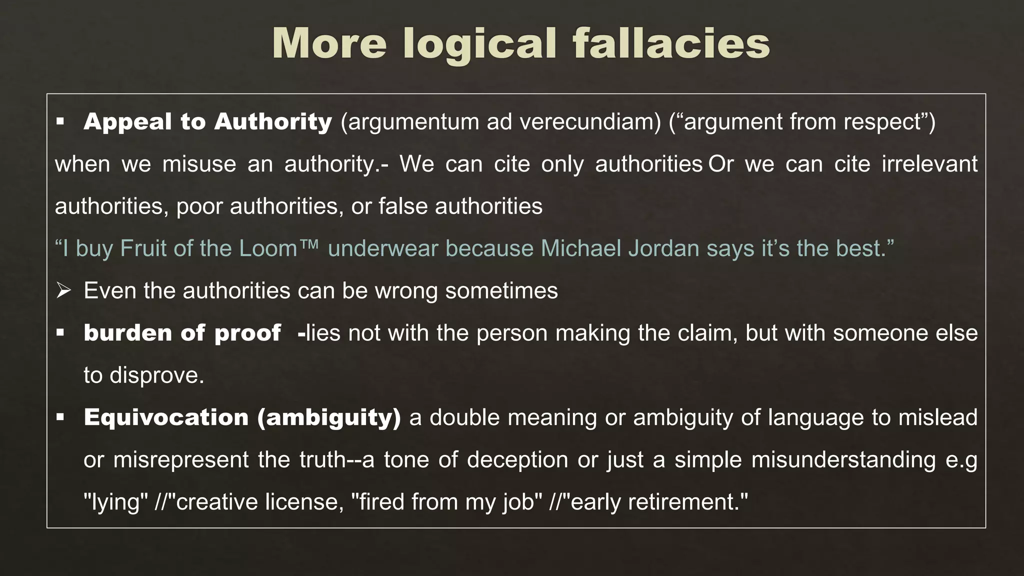  Appeal to Authority (argumentum ad verecundiam) (“argument from respect”)
when we misuse an authority.- We can cite only authorities Or we can cite irrelevant
authorities, poor authorities, or false authorities
“I buy Fruit of the Loom™ underwear because Michael Jordan says it’s the best.”
 Even the authorities can be wrong sometimes
 burden of proof -lies not with the person making the claim, but with someone else
to disprove.
 Equivocation (ambiguity) a double meaning or ambiguity of language to mislead
or misrepresent the truth--a tone of deception or just a simple misunderstanding e.g
"lying" //"creative license, "fired from my job" //"early retirement."
 