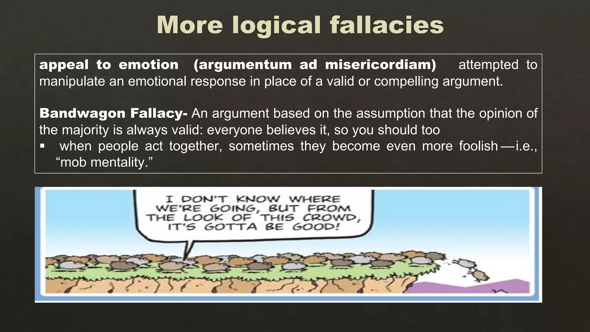 appeal to emotion (argumentum ad misericordiam) attempted to
manipulate an emotional response in place of a valid or compelling argument.
Bandwagon Fallacy- An argument based on the assumption that the opinion of
the majority is always valid: everyone believes it, so you should too
 when people act together, sometimes they become even more foolish — i.e.,
“mob mentality.”
 