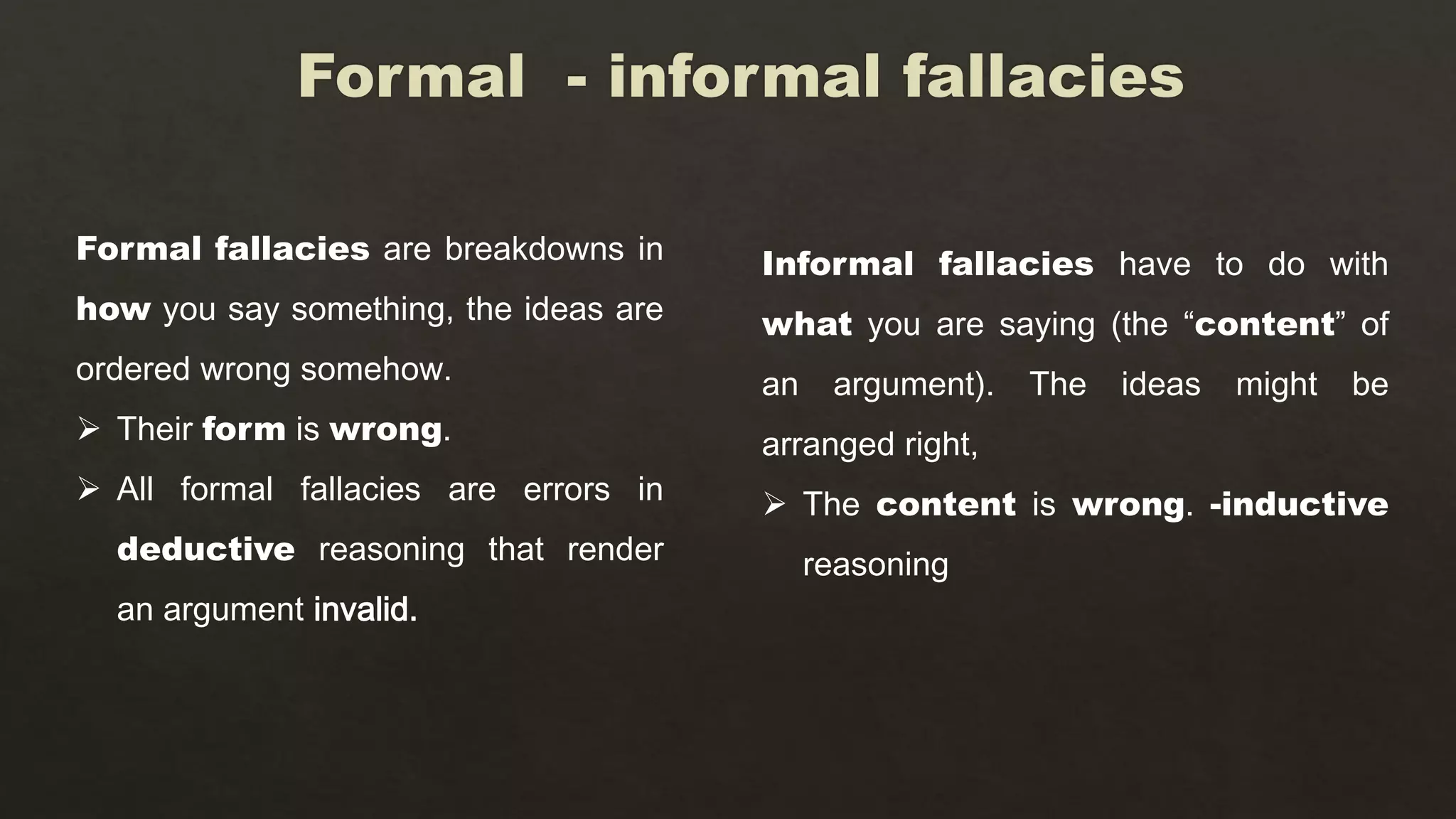 Informal fallacies have to do with
what you are saying (the “content” of
an argument). The ideas might be
arranged right,
 The content is wrong. -inductive
reasoning
Formal fallacies are breakdowns in
how you say something, the ideas are
ordered wrong somehow.
 Their form is wrong.
 All formal fallacies are errors in
deductive reasoning that render
an argument invalid.
 