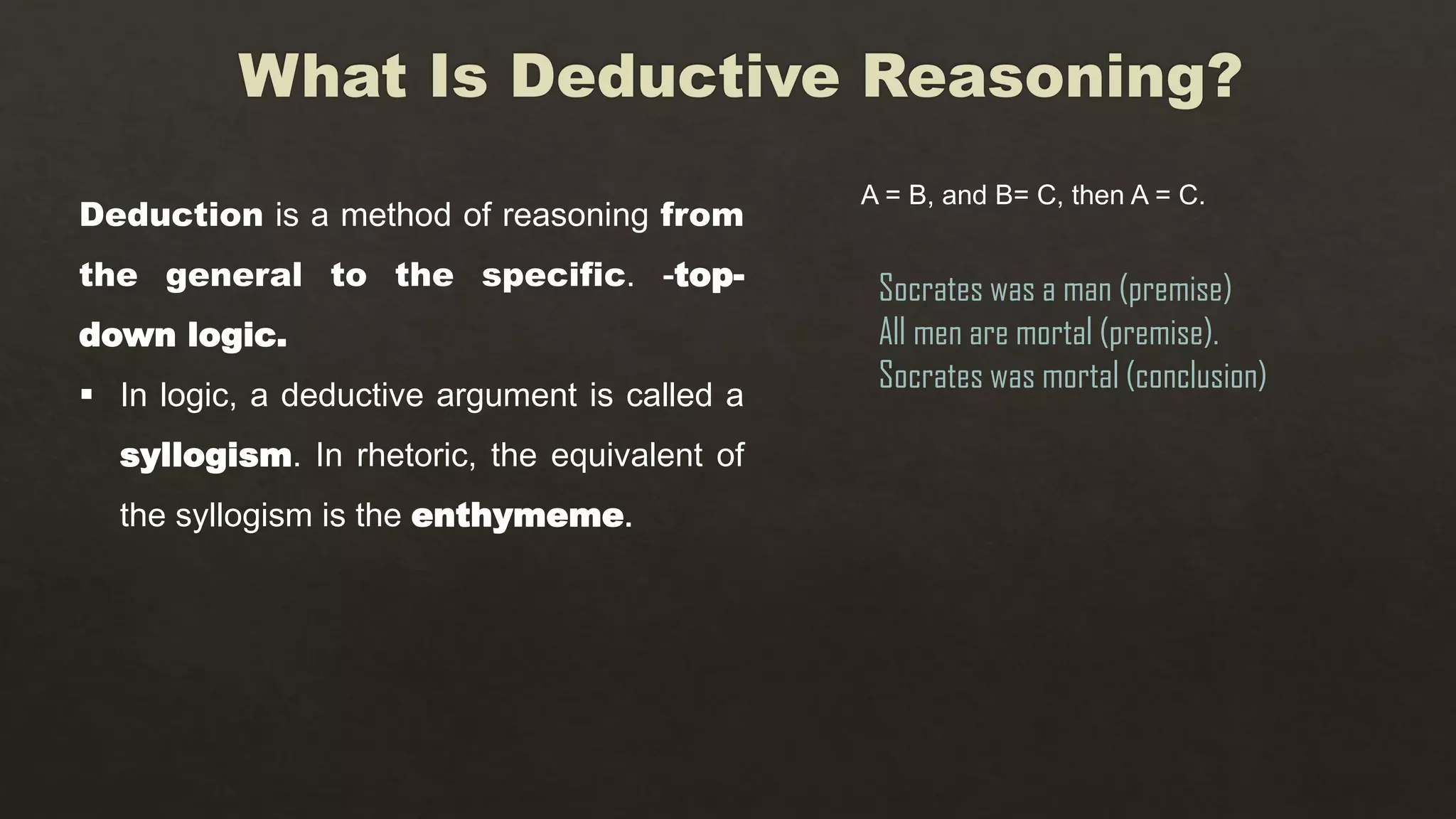 Deduction is a method of reasoning from
the general to the specific. -top-
down logic.
 In logic, a deductive argument is called a
syllogism. In rhetoric, the equivalent of
the syllogism is the enthymeme.
A = B, and B= C, then A = C.
Socrates was a man (premise)
All men are mortal (premise).
Socrates was mortal (conclusion)
 