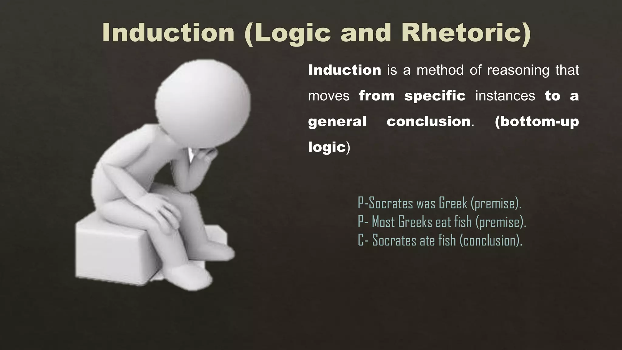 Induction is a method of reasoning that
moves from specific instances to a
general conclusion. (bottom-up
logic)
P-Socrates was Greek (premise).
P- Most Greeks eat fish (premise).
C- Socrates ate fish (conclusion).
 