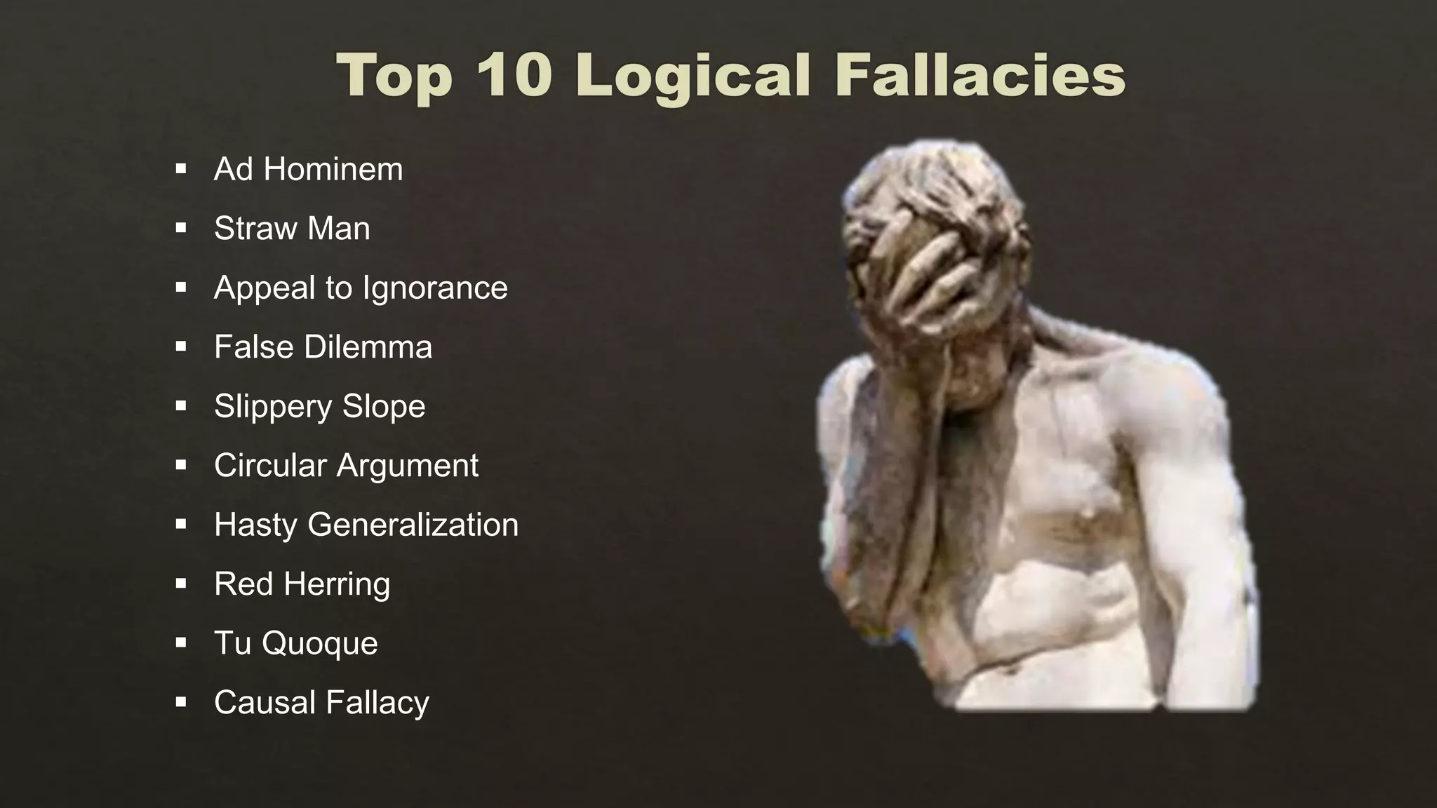  Ad Hominem
 Straw Man
 Appeal to Ignorance
 False Dilemma
 Slippery Slope
 Circular Argument
 Hasty Generalization
 Red Herring
 Tu Quoque
 Causal Fallacy
 