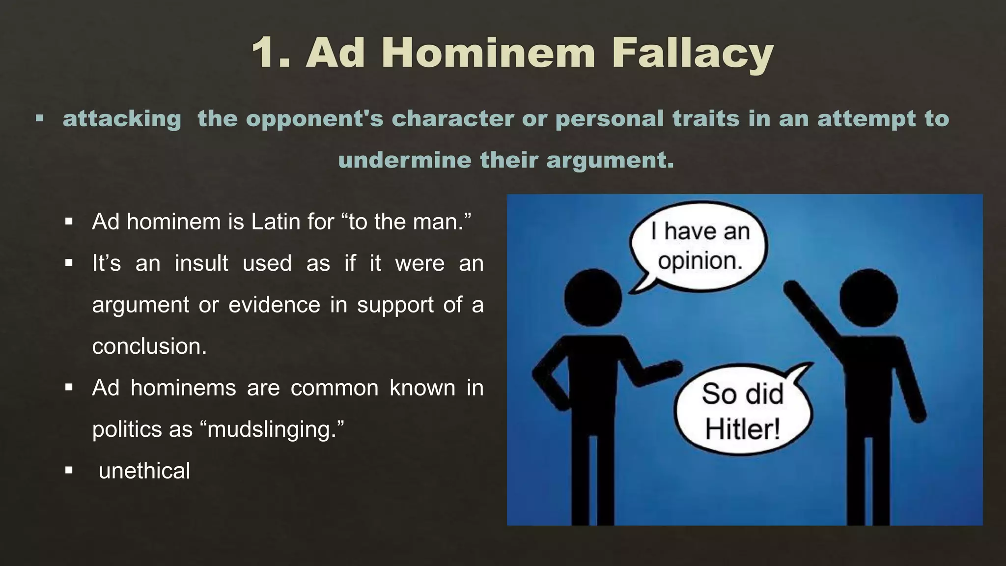  Ad hominem is Latin for “to the man.”
 It’s an insult used as if it were an
argument or evidence in support of a
conclusion.
 Ad hominems are common known in
politics as “mudslinging.”
 unethical
 attacking the opponent's character or personal traits in an attempt to
undermine their argument.
 