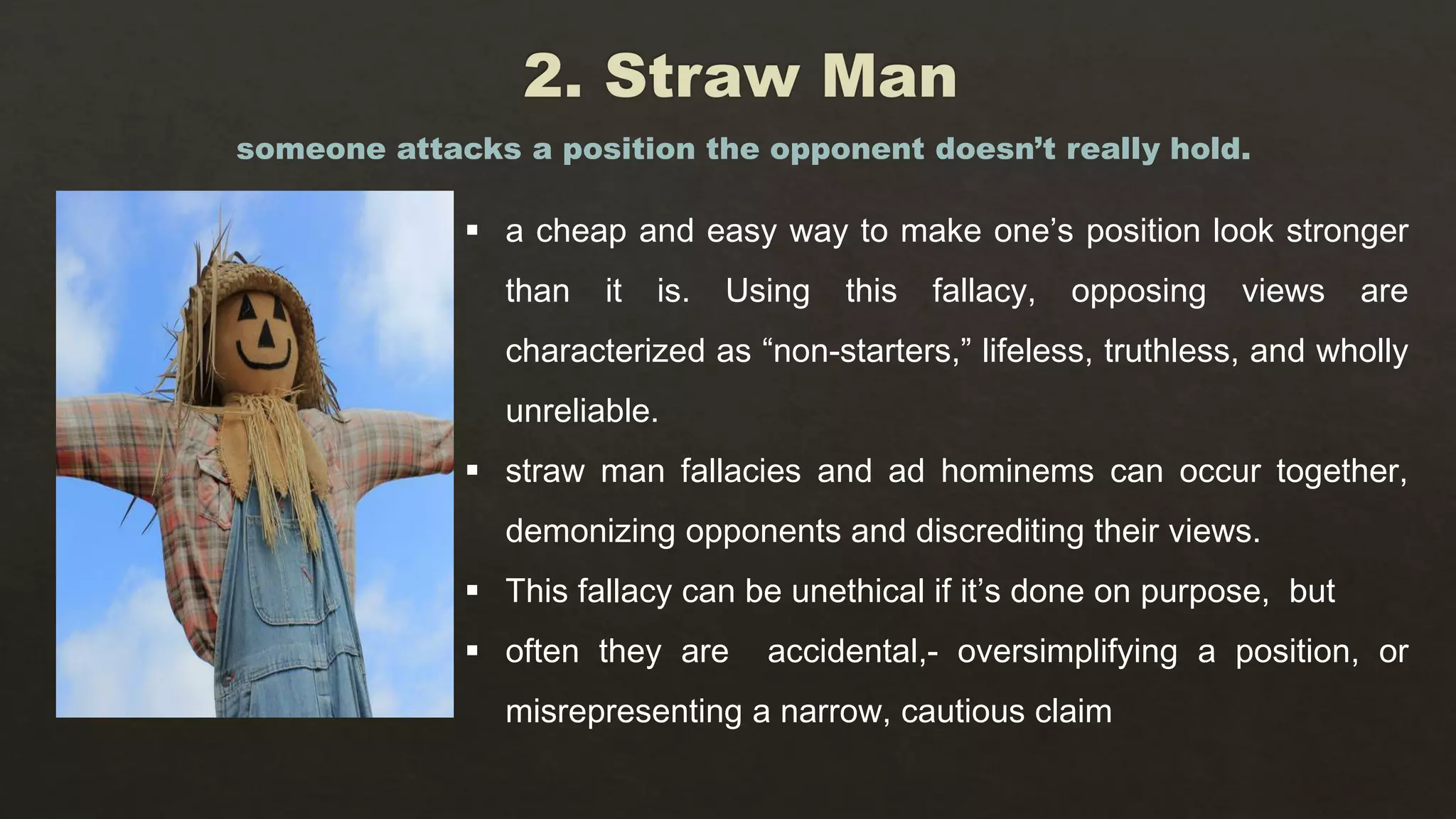  a cheap and easy way to make one’s position look stronger
than it is. Using this fallacy, opposing views are
characterized as “non-starters,” lifeless, truthless, and wholly
unreliable.
 straw man fallacies and ad hominems can occur together,
demonizing opponents and discrediting their views.
 This fallacy can be unethical if it’s done on purpose, but
 often they are accidental,- oversimplifying a position, or
misrepresenting a narrow, cautious claim
someone attacks a position the opponent doesn’t really hold.
 