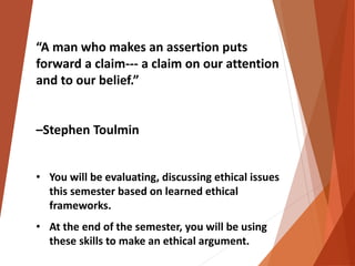 “A man who makes an assertion puts 
forward a claim--- a claim on our attention 
and to our belief.” 
–Stephen Toulmin 
• You will be evaluating, discussing ethical issues 
this semester based on learned ethical 
frameworks. 
• At the end of the semester, you will be using 
these skills to make an ethical argument. 
 