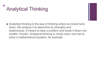 +
Analytical Thinking
 Analytical thinking is the way of thinking where we break facts
down. We analyse it to determine its strengths and
weaknesses. It means to take a problem and break it down into
smaller ‘chunks.’ Analytical thinking is handy when one has to
solve a mathematical equation, for example.
 