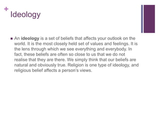 +
Ideology
 An ideology is a set of beliefs that affects your outlook on the
world. It is the most closely held set of values and feelings. It is
the lens through which we see everything and everybody. In
fact, these beliefs are often so close to us that we do not
realise that they are there. We simply think that our beliefs are
natural and obviously true. Religion is one type of ideology, and
religious belief affects a person’s views.
 