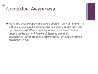 +
Contextual Awareness
 Have you ever stopped and asked yourself “why am I here? “ I
Bet you got no good answers? Do you think you are just here
by coincidence? What about the other, more than 6 billion
people on the planet? Are we all here by some big
coincidence? Ever stopped and wondered, what is it that you
are meant to do?
 