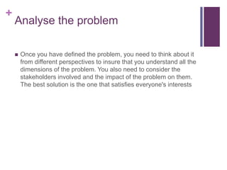 +
Analyse the problem
 Once you have defined the problem, you need to think about it
from different perspectives to insure that you understand all the
dimensions of the problem. You also need to consider the
stakeholders involved and the impact of the problem on them.
The best solution is the one that satisfies everyone's interests
 