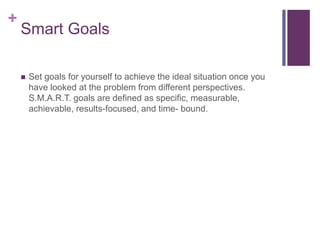 +
Smart Goals
 Set goals for yourself to achieve the ideal situation once you
have looked at the problem from different perspectives.
S.M.A.R.T. goals are defined as specific, measurable,
achievable, results-focused, and time- bound.
 
