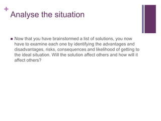 +
Analyse the situation
 Now that you have brainstormed a list of solutions, you now
have to examine each one by identifying the advantages and
disadvantages, risks, consequences and likelihood of getting to
the ideal situation. Will the solution affect others and how will it
affect others?
 