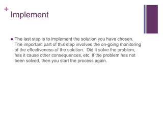 +
Implement
 The last step is to implement the solution you have chosen.
The important part of this step involves the on-going monitoring
of the effectiveness of the solution. Did it solve the problem,
has it cause other consequences, etc. If the problem has not
been solved, then you start the process again.
 