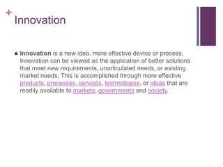 +
Innovation
 Innovation is a new idea, more effective device or process.
Innovation can be viewed as the application of better solutions
that meet new requirements, unarticulated needs, or existing
market needs. This is accomplished through more effective
products, processes, services, technologies, or ideas that are
readily available to markets, governments and society.
 