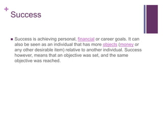 +
Success
 Success is achieving personal, financial or career goals. It can
also be seen as an individual that has more objects (money or
any other desirable item) relative to another individual. Success
however, means that an objective was set, and the same
objective was reached.
 