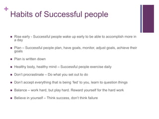 +
Habits of Successful people
 Rise early - Successful people wake up early to be able to accomplish more in
a day
 Plan – Successful people plan, have goals, monitor, adjust goals, achieve their
goals
 Plan is written down
 Healthy body, healthy mind – Successful people exercise daily
 Don’t procrastinate – Do what you set out to do
 Don’t accept everything that is being ‘fed’ to you, learn to question things
 Balance – work hard, but play hard. Reward yourself for the hard work
 Believe in yourself – Think success, don’t think failure
 