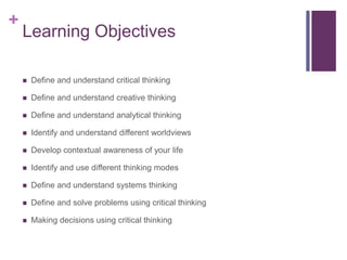 +
Learning Objectives
 Define and understand critical thinking
 Define and understand creative thinking
 Define and understand analytical thinking
 Identify and understand different worldviews
 Develop contextual awareness of your life
 Identify and use different thinking modes
 Define and understand systems thinking
 Define and solve problems using critical thinking
 Making decisions using critical thinking
 