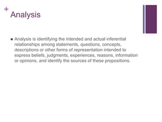 +
Analysis
 Analysis is identifying the intended and actual inferential
relationships among statements, questions, concepts,
descriptions or other forms of representation intended to
express beliefs, judgments, experiences, reasons, information
or opinions, and identify the sources of these propositions.
 
