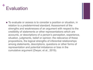 +
Evaluation
 To evaluate or assess is to consider a position or situation, in
relation to a predetermined standard. Assessment of the
strengths and weaknesses of an argument with respect to the
credibility of statements or other representations which are
accounts, or descriptions of a person’s perception, experience,
situation, judgments, belief or opinion; the relevance of these
propositions, the logical strengths of inferential relationships
among statements, descriptions, questions or other forms of
representation and potential imbalance or bias in the
cumulative argument (Dwyer, et al., 2015).
 