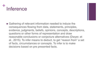 +
Inference
 Gathering of relevant information needed to induce the
consequences flowing from data, statements, principles,
evidence, judgments, beliefs, opinions, concepts, descriptions,
questions or other forms of representation and draw
reasonable conclusions or conjecture alternatives (Dwyer, et
al., 2015). To infer means to deduct, to get “reason from” a set
of facts, circumstances or concepts. To infer is to make
decisions based on pre presented facts.
 