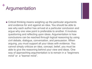 +
Argumentation
 Critical thinking means weighing up the particular arguments
and evidence for and against an idea. You should be able to
see why each author has arrived at a particular conclusion and
argue why one view point is preferable to another. It involves
questioning and reflecting upon ideas. Argumentation is how
conclusions can be reached through logical reasoning by using
civil debate, dialogue, conversation, and persuasion. When
arguing, you must support all your ideas with evidence. You
cannot simply criticize an idea, concept, belief, you must be
able to give the reasoning behind your view and ideas. One
way of approaching argumentation is to remain in a “beginners
mind” or a “learner mind”.
 