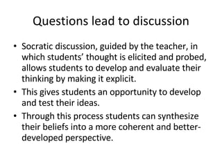 Questions lead to discussion Socratic discussion, guided by the teacher, in which students’ thought is elicited and probed, allows students to develop and evaluate their thinking by making it explicit. This gives students an opportunity to develop and test their ideas. Through this process students can synthesize their beliefs into a more coherent and better-developed perspective. 