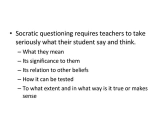 Socratic questioning requires teachers to take seriously what their student say and think. What they mean Its significance to them Its relation to other beliefs How it can be tested To what extent and in what way is it true or makes sense 
