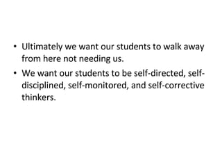 Ultimately we want our students to walk away from here not needing us.  We want our students to be self-directed, self-disciplined, self-monitored, and self-corrective thinkers. 