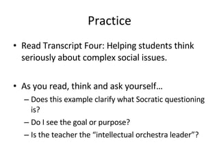 Practice Read Transcript Four: Helping students think seriously about complex social issues. As you read, think and ask yourself… Does this example clarify what Socratic questioning is? Do I see the goal or purpose? Is the teacher the “intellectual orchestra leader”? 