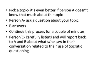 Pick a topic- it’s even better if person A doesn’t know that much about the topic Person A- ask a question about your topic B answers  Continue this process for a couple of minutes Person C- carefully listens and will report back to A and B about what s/he saw in their conversation related to their use of Socratic questioning. 
