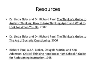 Resources Dr. Linda Elder and Dr. Richard Paul.  The Thinker’s Guide to Analytic Thinking. How to take Thinking Apart and What to Look for When You Do . 2007 Dr. Linda Elder and Dr. Richard Paul.  The Thinker’s Guide to The Art of Socratic Questioning . 2006 Richard Paul, A.J.A. Binker, Dougals Martin, and Ken Adamson.  Critical Thinking Handbook: High School A Guide for Redesigning Instruction .1995 