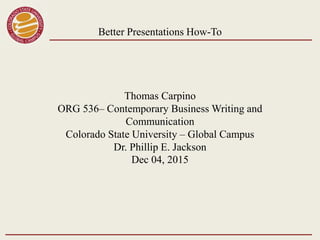 Better Presentations How-To
Thomas Carpino
ORG 536– Contemporary Business Writing and
Communication
Colorado State University – Global Campus
Dr. Phillip E. Jackson
Dec 04, 2015
 