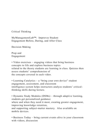 Critical Thinking
MyManagementLab™: Improves Student
Engagement Before, During, and After Class
Decision Making
Prep and
Engagement
• Video exercises – engaging videos that bring business
concepts to life and explore business topics
related to the theory students are learning in class. Quizzes then
assess students’ comprehension of
the concepts covered in each video.
• Learning Catalytics – a “bring your own device” student
engagement, assessment, and classroom
intelligence system helps instructors analyze students’ critical-
thinking skills during lecture.
• Dynamic Study Modules (DSMs) – through adaptive learning,
students get personalized guidance
where and when they need it most, creating greater engagement,
improving knowledge retention,
and supporting subject-matter mastery. Also available on
mobile devices.
• Business Today – bring current events alive in your classroom
with videos, discussion
 