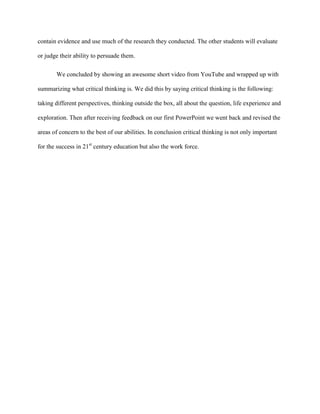 contain evidence and use much of the research they conducted. The other students will evaluate
or judge their ability to persuade them.
We concluded by showing an awesome short video from YouTube and wrapped up with
summarizing what critical thinking is. We did this by saying critical thinking is the following:
taking different perspectives, thinking outside the box, all about the question, life experience and
exploration. Then after receiving feedback on our first PowerPoint we went back and revised the
areas of concern to the best of our abilities. In conclusion critical thinking is not only important
for the success in 21st
century education but also the work force.
 