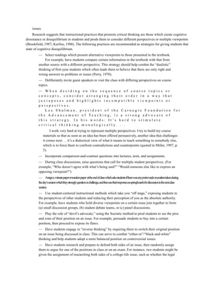 issues.
     Research suggests that instructional practices that promote critical thinking are those which create cognitive
dissonance or disequilibrium in students and prods them to consider different perspectives or multiple viewpoints
(Brookfield, 1987; Kurfiss, 1988). The following practices are recommended as strategies for giving students that
state of cognitive disequilibrium.
         — Select readings which present alternative viewpoints to those presented in the textbook.
             For example, have students compare certain information in the textbook with that from
         another source with a different perspective. This strategy should help combat the “dualistic”
         thinking of first-year students which often leads them to believe that there are only right and
         wrong answers to problems or issues (Perry, 1970).
         — Deliberately invite guest speakers to visit the class with differing perspectives on course
         topics.
         — When deciding on the sequence of course topics or
         concepts, consider arranging their order in a way that
         juxtaposes and highlights incompatible viewpoints or
         perspectives.
              Lee Shulman, president of the Carnegie Foundation for
         t h e Ad v an cem en t o f Tea ch i n g, i s a s t ro n g ad v o c at e o f
         t h i s s t r a t e g y. I n h i s w o r d s : I t ’s h a r d t o s t i m u l a t e
         c r i t i c a l t h i n k i n g m o n o l o g i c a l l y. . .
                   I work very hard at trying to represent multiple perspectives. I try to build my course
              materials so that as soon as an idea has been offered persuasively, another idea that challenges
              it comes next. . . it’s a dialectical view of what it means to teach something to somebody else,
              which is to force them to confront contradictions and counterpoints (quoted in Miller, 1997, p.
              5).
         — Incorporate comparison-and-contrast questions into lectures, tests, and assignments.
         — During class discussions, raise questions that call for multiple student perspectives. (For
         example, “Who doesn’t agree with what’s being said?” “Would someone else like to express an
         opposing viewpoint?”)
         — Assigna minutepaperorreactionpaper attheendofclasswhichasksstudentsiftherewasanypointmadeorpositiontakenduring
         theday’ssessionwhichtheystronglyquestionorchallenge,andthenusetheirresponsesasspringboardsfordiscussioninthenextclass
         session.
         — Use student-centered instructional methods which take you “off stage,” exposing students to
         the perspectives of other students and reducing their perception of you as the absolute authority.
         For example, have students who hold diverse viewpoints on a certain issue join together to form
         (a) small discussion groups, (b) student debate teams, or (c) panel discussions.
         — Play the role of “devil’s advocate,” using the Socratic method to prod students to see the pros
         and cons of their position on an issue. For example, persuade students to buy into a certain
         position, then proceed to expose its flaws.
         — Have students engage in “reverse thinking” by requiring them to switch their original position
         on an issue being discussed in class. This can serve to combat “either-or”/“black-and-white”
         thinking and help students adopt a more balanced position on controversial issues.
         — Have students research and prepare to defend both sides of an issue, then randomly assign
         them to argue for one of the positions in class or on an exam. For instance, two students might be
         given the assignment of researching both sides of a college-life issue, such as whether the legal
 